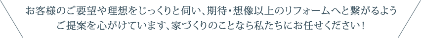 お客様のご要望や理想をじっくりと伺い、期待・想像以上のリフォームへと繋がるようご提案を心がけています、家づくりのことなら私たちにお任せください！