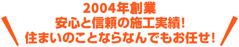 2004年創業！安心と信頼の施工実績！住まいのことならなんでもお任せ！