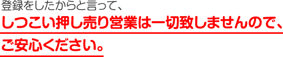 しつこい押し売り営業は一切致しませんので、ご安心ください。