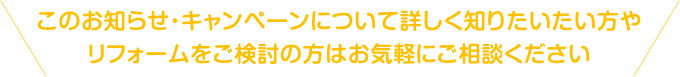 このお知らせ・キャンペーンについて詳しく知りたい方やリフォームをご検討の方はお気軽にご相談ください