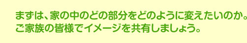 まずは、家の中のどの部分をどのように変えたいのか。ご家族の皆様でイメージを共有しましょう。