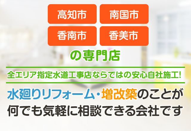 高知市・南国市・香南市・香美市の専門店。全エリア指定水道工事店ならではの安心自社施工！水廻りリフォーム・増改築のことが何でも気軽に相談できる会社です